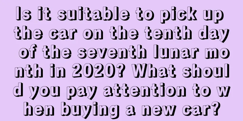 Is it suitable to pick up the car on the tenth day of the seventh lunar month in 2020? What should you pay attention to when buying a new car?