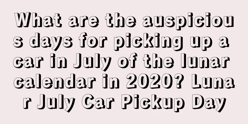 What are the auspicious days for picking up a car in July of the lunar calendar in 2020? Lunar July Car Pickup Day