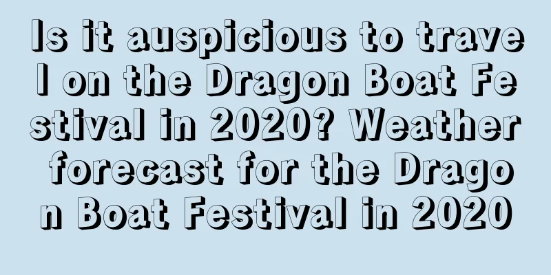 Is it auspicious to travel on the Dragon Boat Festival in 2020? Weather forecast for the Dragon Boat Festival in 2020