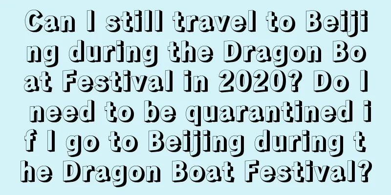 Can I still travel to Beijing during the Dragon Boat Festival in 2020? Do I need to be quarantined if I go to Beijing during the Dragon Boat Festival?