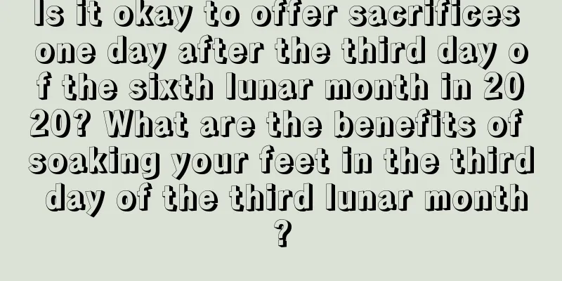 Is it okay to offer sacrifices one day after the third day of the sixth lunar month in 2020? What are the benefits of soaking your feet in the third day of the third lunar month?