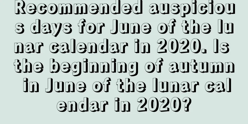 Recommended auspicious days for June of the lunar calendar in 2020. Is the beginning of autumn in June of the lunar calendar in 2020?