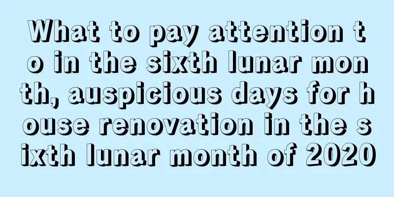 What to pay attention to in the sixth lunar month, auspicious days for house renovation in the sixth lunar month of 2020