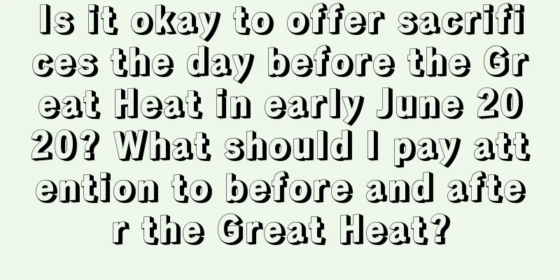 Is it okay to offer sacrifices the day before the Great Heat in early June 2020? What should I pay attention to before and after the Great Heat?