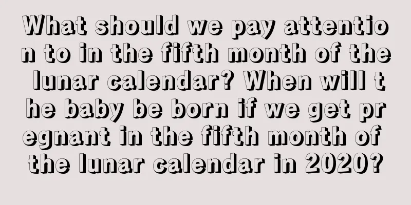 What should we pay attention to in the fifth month of the lunar calendar? When will the baby be born if we get pregnant in the fifth month of the lunar calendar in 2020?