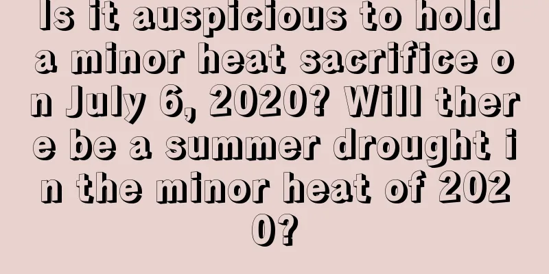 Is it auspicious to hold a minor heat sacrifice on July 6, 2020? Will there be a summer drought in the minor heat of 2020?