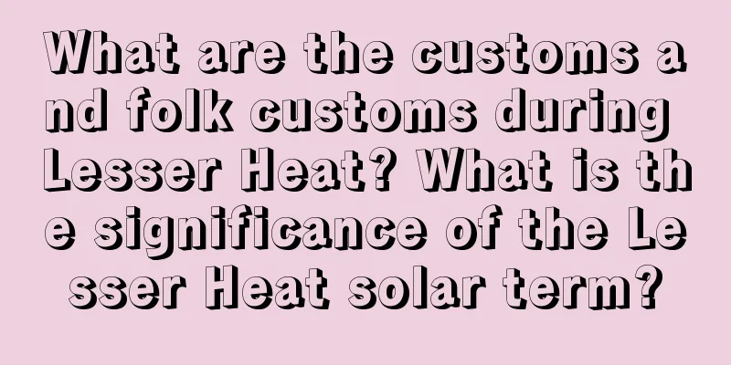 What are the customs and folk customs during Lesser Heat? What is the significance of the Lesser Heat solar term?