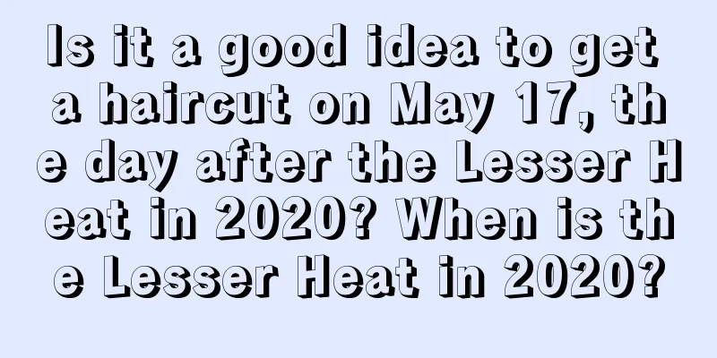 Is it a good idea to get a haircut on May 17, the day after the Lesser Heat in 2020? When is the Lesser Heat in 2020?