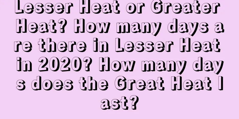 Lesser Heat or Greater Heat? How many days are there in Lesser Heat in 2020? How many days does the Great Heat last?