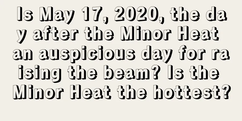 Is May 17, 2020, the day after the Minor Heat an auspicious day for raising the beam? Is the Minor Heat the hottest?