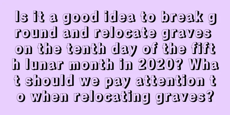 Is it a good idea to break ground and relocate graves on the tenth day of the fifth lunar month in 2020? What should we pay attention to when relocating graves?