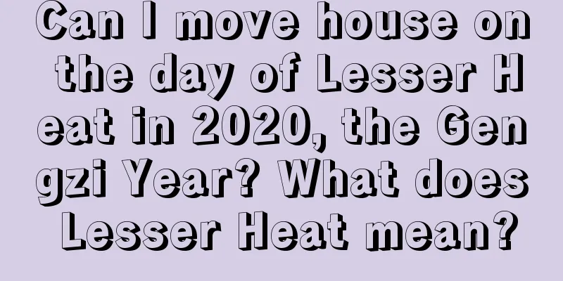 Can I move house on the day of Lesser Heat in 2020, the Gengzi Year? What does Lesser Heat mean?