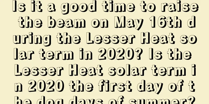 Is it a good time to raise the beam on May 16th during the Lesser Heat solar term in 2020? Is the Lesser Heat solar term in 2020 the first day of the dog days of summer?