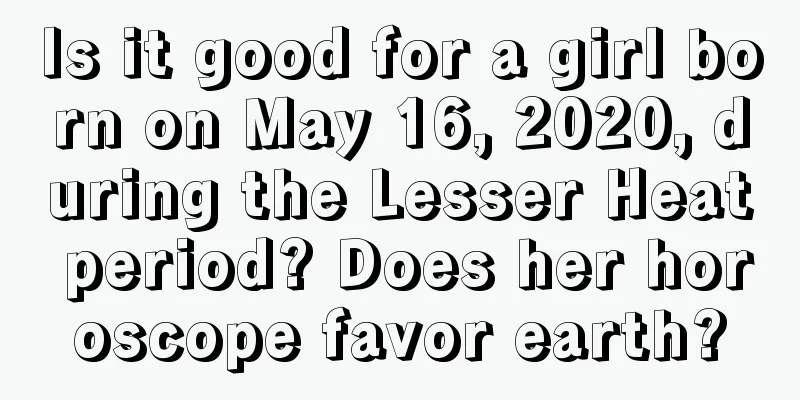 Is it good for a girl born on May 16, 2020, during the Lesser Heat period? Does her horoscope favor earth?