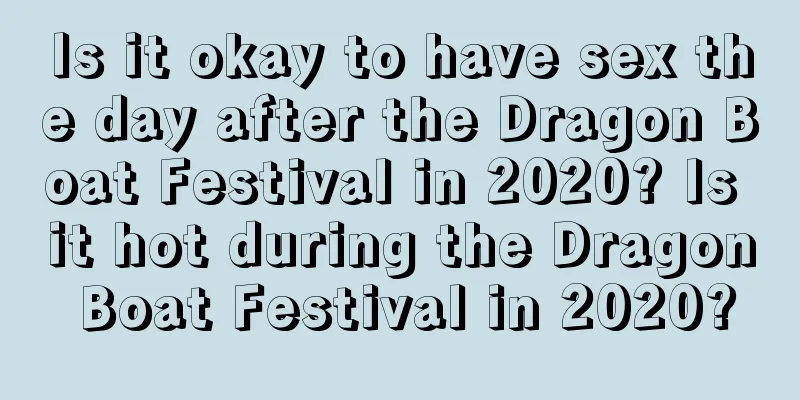 Is it okay to have sex the day after the Dragon Boat Festival in 2020? Is it hot during the Dragon Boat Festival in 2020?