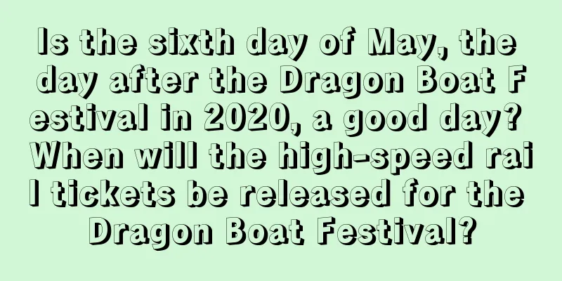 Is the sixth day of May, the day after the Dragon Boat Festival in 2020, a good day? When will the high-speed rail tickets be released for the Dragon Boat Festival?