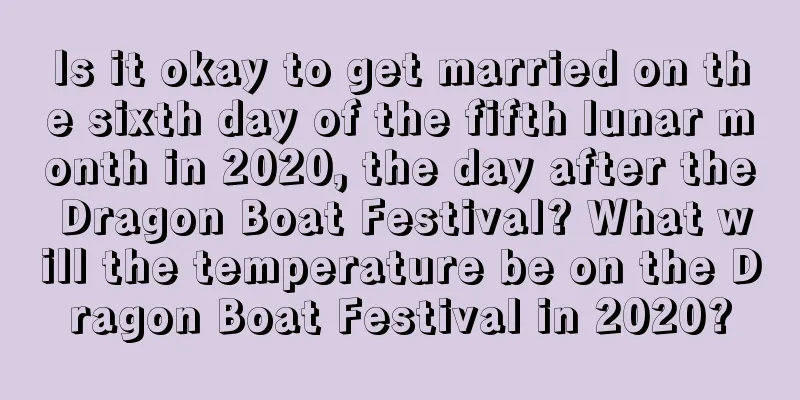 Is it okay to get married on the sixth day of the fifth lunar month in 2020, the day after the Dragon Boat Festival? What will the temperature be on the Dragon Boat Festival in 2020?