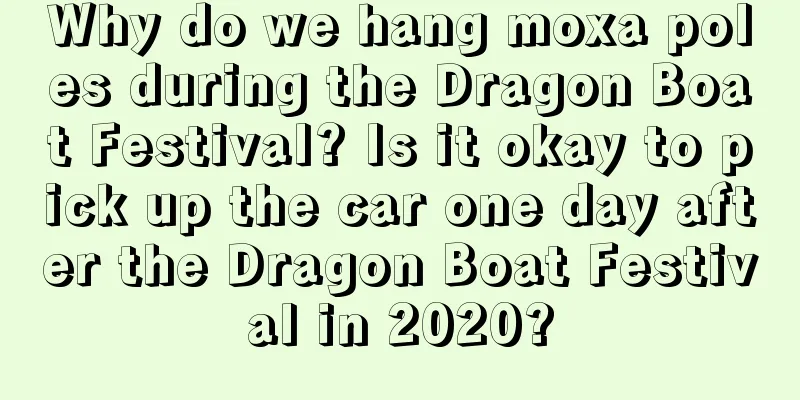 Why do we hang moxa poles during the Dragon Boat Festival? Is it okay to pick up the car one day after the Dragon Boat Festival in 2020?