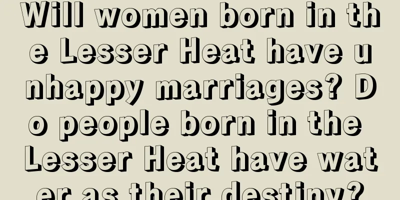 Will women born in the Lesser Heat have unhappy marriages? Do people born in the Lesser Heat have water as their destiny?