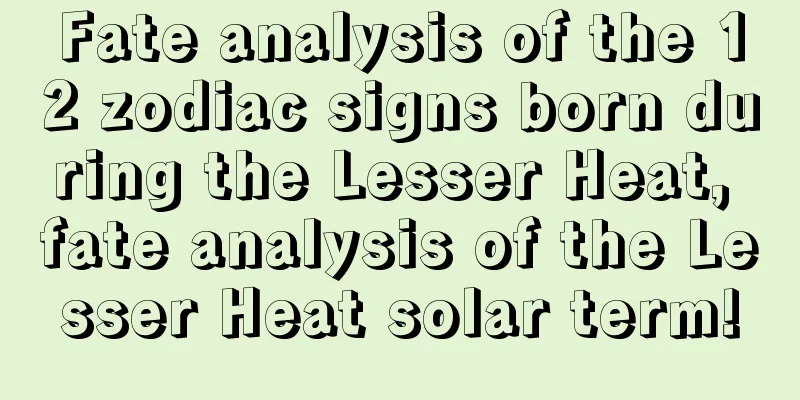 Fate analysis of the 12 zodiac signs born during the Lesser Heat, fate analysis of the Lesser Heat solar term!