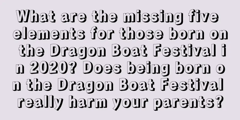 What are the missing five elements for those born on the Dragon Boat Festival in 2020? Does being born on the Dragon Boat Festival really harm your parents?