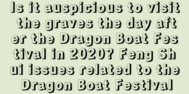 Is it auspicious to visit the graves the day after the Dragon Boat Festival in 2020? Feng Shui issues related to the Dragon Boat Festival