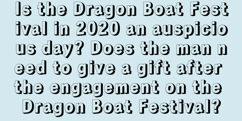Is the Dragon Boat Festival in 2020 an auspicious day? Does the man need to give a gift after the engagement on the Dragon Boat Festival?