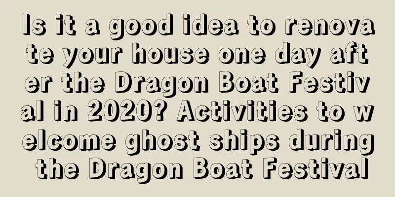 Is it a good idea to renovate your house one day after the Dragon Boat Festival in 2020? Activities to welcome ghost ships during the Dragon Boat Festival