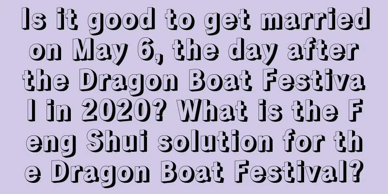 Is it good to get married on May 6, the day after the Dragon Boat Festival in 2020? What is the Feng Shui solution for the Dragon Boat Festival?