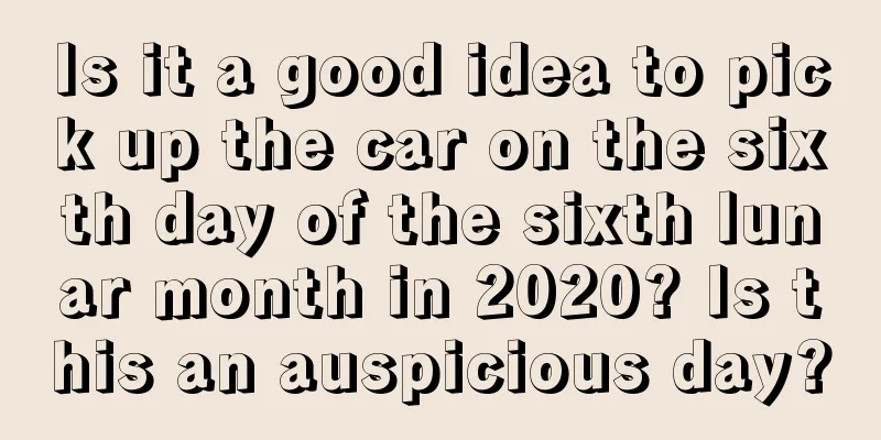 Is it a good idea to pick up the car on the sixth day of the sixth lunar month in 2020? Is this an auspicious day?