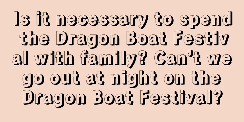 Is it necessary to spend the Dragon Boat Festival with family? Can’t we go out at night on the Dragon Boat Festival?