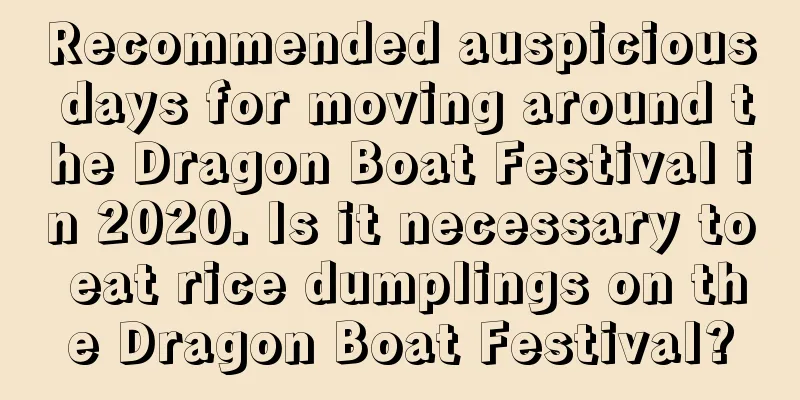 Recommended auspicious days for moving around the Dragon Boat Festival in 2020. Is it necessary to eat rice dumplings on the Dragon Boat Festival?
