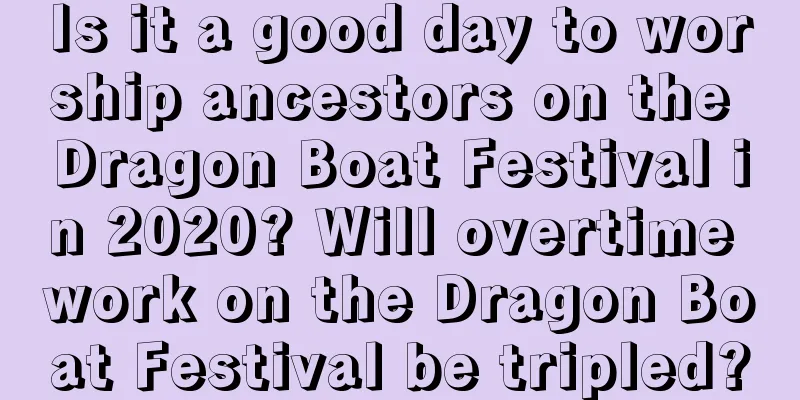 Is it a good day to worship ancestors on the Dragon Boat Festival in 2020? Will overtime work on the Dragon Boat Festival be tripled?