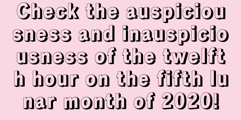 Check the auspiciousness and inauspiciousness of the twelfth hour on the fifth lunar month of 2020!