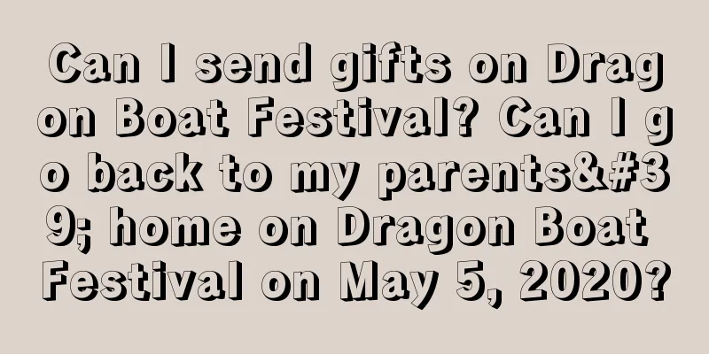 Can I send gifts on Dragon Boat Festival? Can I go back to my parents' home on Dragon Boat Festival on May 5, 2020?