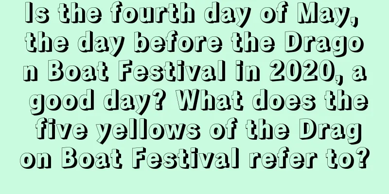 Is the fourth day of May, the day before the Dragon Boat Festival in 2020, a good day? What does the five yellows of the Dragon Boat Festival refer to?