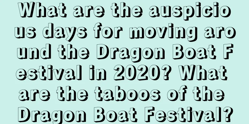 What are the auspicious days for moving around the Dragon Boat Festival in 2020? What are the taboos of the Dragon Boat Festival?