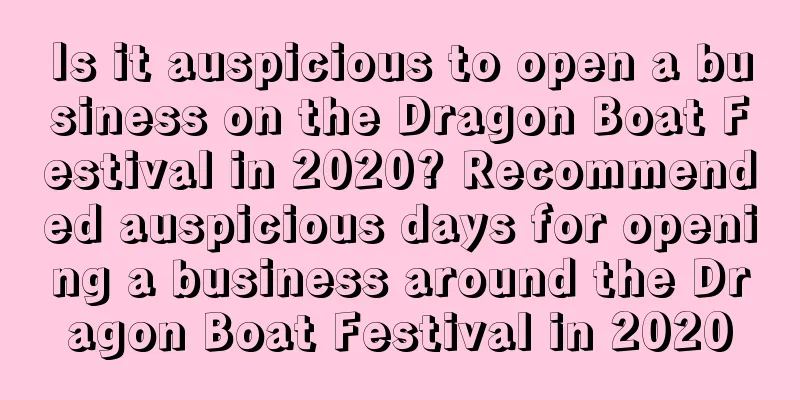 Is it auspicious to open a business on the Dragon Boat Festival in 2020? Recommended auspicious days for opening a business around the Dragon Boat Festival in 2020