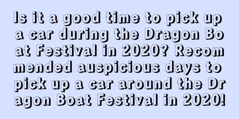 Is it a good time to pick up a car during the Dragon Boat Festival in 2020? Recommended auspicious days to pick up a car around the Dragon Boat Festival in 2020!