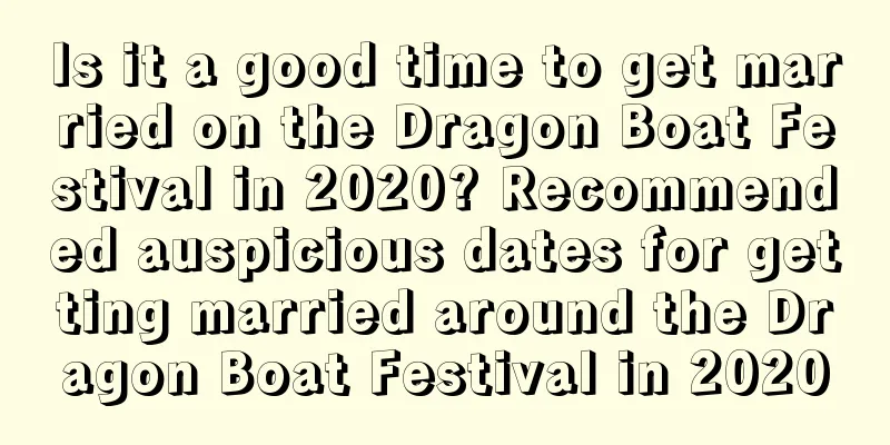 Is it a good time to get married on the Dragon Boat Festival in 2020? Recommended auspicious dates for getting married around the Dragon Boat Festival in 2020