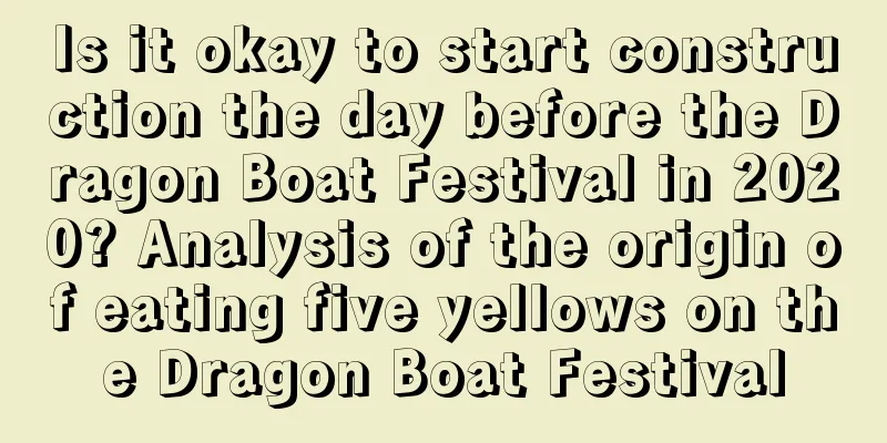 Is it okay to start construction the day before the Dragon Boat Festival in 2020? Analysis of the origin of eating five yellows on the Dragon Boat Festival