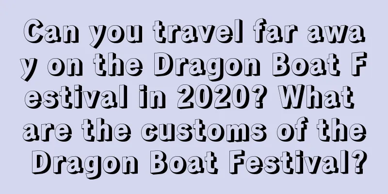Can you travel far away on the Dragon Boat Festival in 2020? What are the customs of the Dragon Boat Festival?