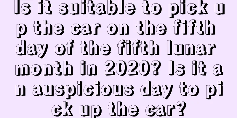 Is it suitable to pick up the car on the fifth day of the fifth lunar month in 2020? Is it an auspicious day to pick up the car?
