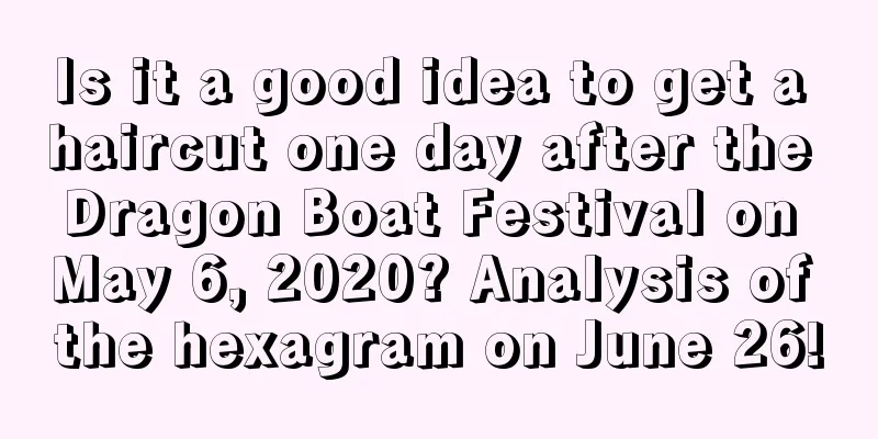 Is it a good idea to get a haircut one day after the Dragon Boat Festival on May 6, 2020? Analysis of the hexagram on June 26!