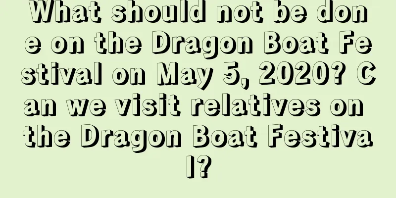 What should not be done on the Dragon Boat Festival on May 5, 2020? Can we visit relatives on the Dragon Boat Festival?