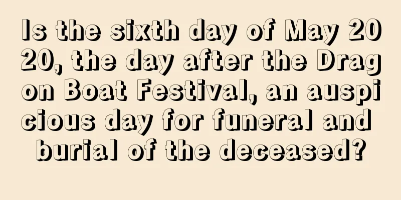 Is the sixth day of May 2020, the day after the Dragon Boat Festival, an auspicious day for funeral and burial of the deceased?