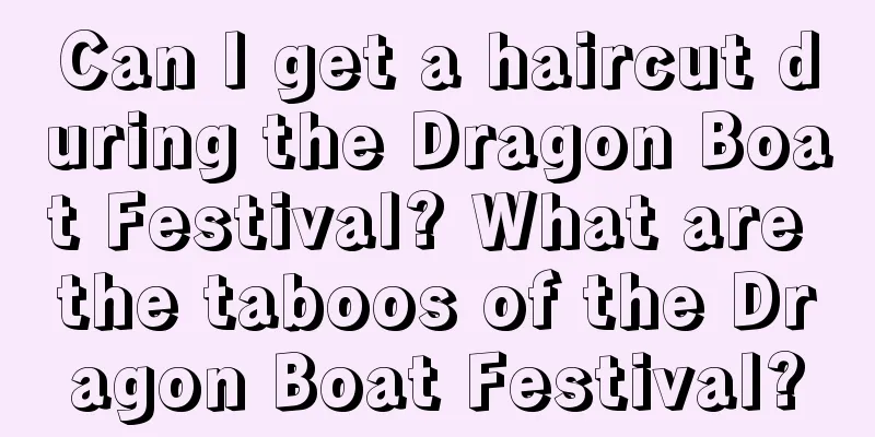 Can I get a haircut during the Dragon Boat Festival? What are the taboos of the Dragon Boat Festival?
