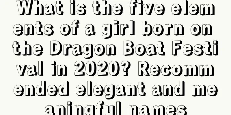 What is the five elements of a girl born on the Dragon Boat Festival in 2020? Recommended elegant and meaningful names