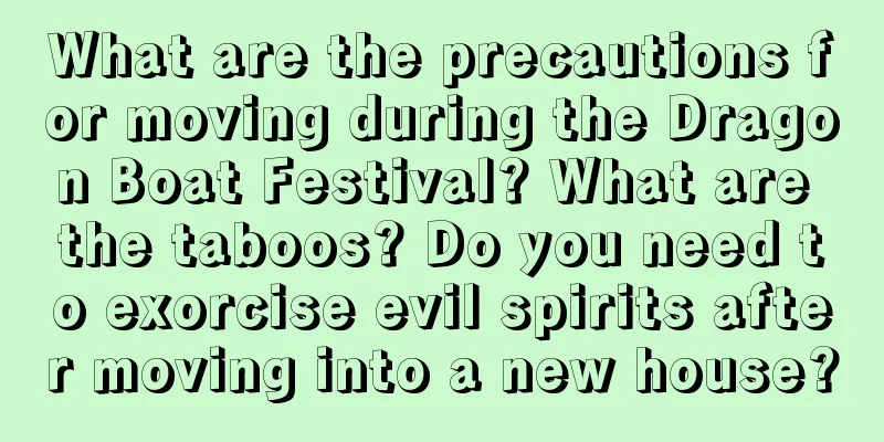 What are the precautions for moving during the Dragon Boat Festival? What are the taboos? Do you need to exorcise evil spirits after moving into a new house?