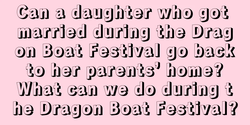 Can a daughter who got married during the Dragon Boat Festival go back to her parents’ home? What can we do during the Dragon Boat Festival?
